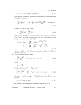 6.7. Solutions

        ψ (x, y, z) = ϕ (x) exp (iky y) exp (ikz z) ,                          (6.321)

    into the three dimensional Schrödinger equation yields a one dimensional
    Schrödinger equation

                                                        2 2
         p2
          ˆx  1                1                         ky + 2 kz
                                                                 2
                  c      ˜ 2
             + mω 2 (x − x0 ) − mω 2 x2 +
                                   c ˜0                            ϕ (x) = Eϕ (x) ,
         2m 2                  2                           2m
                                                                               (6.322)

    where px = −i ∂/∂x and where
          ˆ

               mc2                  q ky
        x0 =
        ˜                  qE +          B   .                                 (6.323)
               q2 B2                 mc
    This equation describes a harmonic oscillator with a minimum potential
    at x = x0 , with added constant terms that give rise to a shift in the
            ˜
    energy level, which are thus given by
                                                       2 2
                                  1         1           ky + 2 kz
                                                                2
        En,ky ,kz = ωc n +                − mω 2 x2 +
                                                  c ˜0
                                  2         2             2m
                                  1         mc2 E 2 c ky E     2 2
                                                                kz
                 = ωc          n+         −      2
                                                     −      +      ,
                                  2           2B       B      2m
                                                                               (6.324)
    where n = 0, 1, 2, · · · and where the momentum variables ky and kz can
    take any real value.
24. The Schrödinger equation reads
                       2
            p − eA
            ˆ c
                           + U (y) ψ (x, y) = Eψ (x, y) ,                      (6.325)
              2m

    where

        p = −i ∇ .
        ˆ

    Employing the gauge A = −Byˆ one has
                               x
                           2
            px + e By
            ˆ    c
                                   p2
                                    ˆy
                               +       + U (y) ψ (x, y) = Eψ (x, y) ,          (6.326)
                2m                 2m

    where px = −i ∂/∂x and py = −i ∂/∂y. By substituting the trial wave-
           ˆ               ˆ
    function

        ψ (x, y) = exp (ikx) χ (y) ,                                           (6.327)

    one obtains a one dimensional Schrödinger equation for χ (y)

Eyal Buks              Quantum Mechanics - Lecture Notes                          175
 