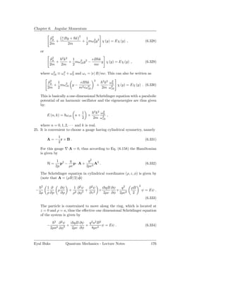 Chapter 6. Angular Momentum
                                   2
           p2
            ˆy        e
                      c By + k          1
               +                       + mω 2 y 2 χ (y) = Eχ (y) ,
                                            0                                    (6.328)
           2m             2m            2

     or

           p2
            ˆy   2 2
                  k   1          eB k
               +     + mω2 y 2 −
                         c0           y χ (y) = Eχ (y) ,                         (6.329)
           2m    2m   2           mc

     where ω 2 ≡ ω 2 + ω 2 and ω c = |e| B/mc. This can also be written as
             c0    c     0

                                               2
          p2
           ˆy  1        eB k                           2 2
                                                        k ω2
                                                           0
              + mω2 y − 2 2
                  c0                               +          χ (y) = Eχ (y) . (6.330)
          2m 2         m cω c0                         2m ω2
                                                           c0

     This is basically a one-dimensional Schrödinger equation with a parabolic
     potential of an harmonic oscillator and the eigenenergies are thus given
     by:
                                               2 2
                                       1        k ω20
          E (n, k) = ω c0 n +              +           ,
                                       2       2m ω 2
                                                    c0

    where n = 0, 1, 2, · · · and k is real.
25. It is convenient to choose a gauge having cylindrical symmetry, namely
             1
          A=− r×B.                                                               (6.331)
             2
     For this gauge ∇·A = 0, thus according to Eq. (6.158) the Hamiltonian
     is given by

                 1 2  q      q2
          H=       p − p·A+      A2 .                                            (6.332)
                2µ    µc    2µc2

     The Schrödinger equation in cylindrical coordinates (ρ, z, φ) is given by
                           ˆ
     (note that A = (ρB/2) φ)

      2                                                                     2
          1 ∂    ∂ψ              1 ∂2ψ ∂2ψ    i qB ∂ψ   q2             ρB
 −             ρ             +          + 2 +         +                         ψ = Eψ .
     2µ   ρ ∂ρ   ∂ρ              ρ2 ∂φ2  ∂z    2µc ∂φ 2µc2              2
                                                                                 (6.333)

     The particle is constrained to move along the ring, which is located at
     z = 0 and ρ = a, thus the eﬀective one dimensional Schrödinger equation
     of the system is given by
                2
                     ∂ 2 ψ i qB ∂ψ q 2 a2 B 2
          −               +        +          ψ = Eψ .                           (6.334)
              2µa2   ∂φ2    2µc ∂φ   8µc2



Eyal Buks               Quantum Mechanics - Lecture Notes                            176
 