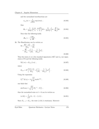 Chapter 6. Angular Momentum

       and the normalized wavefunctions are
                       1
            ψm (φ) = √    exp (imφ) ,                                        (6.343)
                      2πa
       thus
                      1      m q aB         ˆ                      Φ    ˆ
            Jm =              −             φ=                m−        φ.   (6.344)
                    2πaµ     a c 2               2πa2 µ            Φ0

       Note that the following holds
                        c ∂Em
            |Jm | = −         .                                              (6.345)
                        q ∂Φ
26. The Hamiltonian can be written as
           L2 − L2 z    L2
       H=            + z
              2Ixy     2Iz
              2
            L         1     1
         =       +       −        L2 ,
                                   z
           2Ixy      2Iz   2Ixy
                                                                             (6.346)
   Thus the states |l, m (the standard eigenstates of L2 and Lz ) are eigen-
   states of H and the following holds

       H |l, m = El,m |l, m ,                                                (6.347)

   where

                2   l (l + 1)      1     1
       El,m =                 +       −           m2      .                  (6.348)
                       2Ixy       2Iz   2Ixy

   Using the expression

                            3
       Y1±1 (θ, φ) = ∓        sin θe±iφ ,                                    (6.349)
                           8π
   one ﬁnds that

                         2π
       sin θ cos φ =        Y1−1 − Y11 ,                                     (6.350)
                          3
   thus the normalized state at t = 0 can be written as
                1
       |ψ (0) = √ (|1, −1 − |1, 1 ) .                                        (6.351)
                 2
   Since E1,−1 = E1,1 the state |ψ (0) is stationary. Moreover


Eyal Buks           Quantum Mechanics - Lecture Notes                           178
 