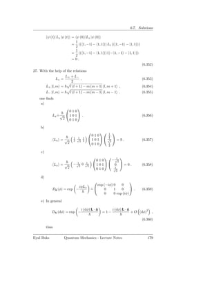 6.7. Solutions

          ψ (t)| Lz |ψ (t) = ψ (0)| Lz |ψ (0)
                             1
                           = (( 1, −1| − 1, 1|)) Lz ((|1, −1 − |1, 1 ))
                             2
                             1
                           = (( 1, −1| − 1, 1|)) ((− |1, −1 − |1, 1 ))
                             2
                           =0.
                                                                               (6.352)
27. With the help of the relations
                     L+ + L−
                 Lx =          ,                                               (6.353)
                        2
          L+ |l, m =   l (l + 1) − m (m + 1) |l, m + 1 ,                       (6.354)
          L− |l, m =        l (l + 1) − m (m − 1) |l, m − 1 .                  (6.355)
    one ﬁnds
     a)
                           
                      010
             Lx = √  1 0 1  .
                ˙                                                              (6.356)
                   2 010

    b)
                                              1 
                                         010     2
                              1 √ 1
                                1                1
                                        1 0 1 √  =
                 Lx = √       2  2 2              2
                                                                .              (6.357)
                       2                 010     1
                                                 2

     c)
                                                   √ 
                                              010    − 12
                                1      1
                 Lx = √      − √2 0    √
                                        2
                                             1 0 1 0  = 0 .                (6.358)
                       2                      010     1
                                                      √
                                                       2

    d)
                                                                   
                                               exp (−iφ) 0    0
                                 iφLz
             Dˆ (φ) = exp −
              z                             =
                                            ˙      0     1    0      .        (6.359)
                                                   0     0 exp (iφ)

     e) In general

                                   i (dφ) L · n
                                              ˆ          i (dφ) L · n
                                                                    ˆ
             Dn (dφ) = exp −
              ˆ                                    =1−                  + O (dφ)2    ,

                                                                               (6.360)

          thus

Eyal Buks               Quantum Mechanics - Lecture Notes                         179
 