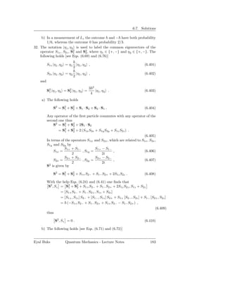 6.7. Solutions

     b) In a measurement of Lz the outcome and − have both probability
         1/6, whereas the outcome 0 has probability 2/3.
32. The notation |η1 , η 2 is used to label the common eigenvectors of the
    operator S1z , S2z , S2 and S2 , where η1 ∈ {+, −} and η2 ∈ {+, −}. The
                          1      2
    following holds [see Eqs. (6.69) and (6.76)]

          S1z |η1 , η2 = η1 |η1 , η2 ,                                        (6.401)
                           2
          S2z |η1 , η2 = η2 |η1 , η2 ,                                        (6.402)
                           2
    and
                                        3 2
          S2 |η1 , η2 = S2 |η1 , η2 =
           1             2                  |η1 , η2 .                        (6.403)
                                         4
    a) The following holds

              S2 = S2 + S2 + S1 · S2 + S2 · S1 .
                    1    2                                                    (6.404)

          Any operator of the ﬁrst particle commutes with any operator of the
          second one thus
              S2 = S2 + S2 + 2S1 · S2
                      1    2
                 = S2 + S2 + 2 (S1x S2x + S1y S2y + S1z S2z ) .
                      1    2
                                                                        (6.405)
          In terms of the operators S1± and S2± , which are related to S1x , S2x ,
          S1y and S2y by
                     S1+ + S1−           S1+ − S1−
              S1x =              , S1y =            ,                   (6.406)
                          2                  2i
                     S2+ + S2−           S2+ − S2−
              S2x =              , S2y =            ,                   (6.407)
                          2                  2i
            2
          S is given by

              S2 = S2 + S2 + S1+ S2− + S1− S2+ + 2S1z S2z .
                    1    2                                                    (6.408)

          With the help Eqs. (6.24) and (6.41) one ﬁnds that
           S2 , Sz = S2 + S2 + S1+ S2− + S1− S2+ + 2S1z S2z , S1z + S2z
                       1      2
                   = [S1+ S2− + S1− S2+ , S1z + S2z ]
                   = [S1+ , S1z ] S2− + [S1− , S1z ] S2+ + S1+ [S2− , S2z ] + S1− [S2+ , S2z ]
                   = (−S1+ S2− + S1− S2+ + S1+ S2− − S1− S2+ ) ,
                                                                                     (6.409)
          thus

               S2 , Sz = 0 .                                                  (6.410)

    b) The following holds [see Eqs. (6.71) and (6.72)]


Eyal Buks             Quantum Mechanics - Lecture Notes                           183
 