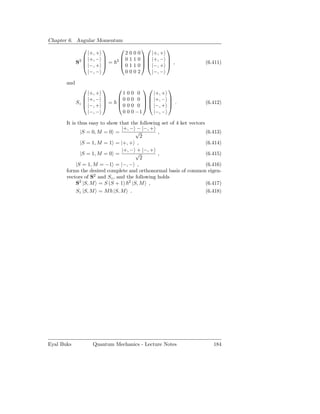 Chapter 6. Angular Momentum
                                                 
                  |+, +           2000        |+, +
                 |+, −                 
                              2  0 1 1 0   |+, −
                                                      
             S2        
                 |−, +  =      0 1 1 0   |−, +
                                                       ,
                                                                     (6.411)
                  |−, −           0002        |−, −

       and
                                                 
                  |+, +       100 0       |+, +
                 |+, −     0 0 0 0   |+, −       
             Sz                     
                 |−, +  =  0 0 0 0   |−, +
                                                       .
                                                                     (6.412)
                  |−, −       0 0 0 −1    |−, −

       It is thus easy to show that the following set of 4 ket vectors
                                |+, − − |−, +
              |S = 0, M = 0 =         √         ,                      (6.413)
                                        2
              |S = 1, M = 1 = |+, + ,                                  (6.414)
                                |+, − + |−, +
              |S = 1, M = 0 =         √         ,                      (6.415)
                                        2
            |S = 1, M = −1 = |−, − ,                                   (6.416)
       forms the desired complete and orthonormal basis of common eigen-
       vectors of S2 and Sz , and the following holds
            S2 |S, M = S (S + 1) 2 |S, M ,                             (6.417)
            Sz |S, M = M |S, M .                                       (6.418)




Eyal Buks          Quantum Mechanics - Lecture Notes                      184
 