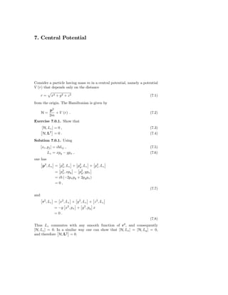 7. Central Potential




Consider a particle having mass m in a central potential, namely a potential
V (r) that depends only on the distance

      r=    x2 + y 2 + z 2                                             (7.1)
from the origin. The Hamiltonian is given by
           p2
      H=      + V (r) .                                                (7.2)
           2m
Exercise 7.0.1. Show that
      [H, Lz ] = 0 ,                                                   (7.3)
       H, L2 = 0 .                                                     (7.4)
Solution 7.0.1. Using
      [xi , pj ] = i δ ij ,                                            (7.5)
            Lz = xpy − ypx ,                                           (7.6)
one has
       p2 , Lz = p2 , Lz + p2 , Lz + p2 , Lz
                  x         y         z
               = p2 , xpy − p2 , ypx
                   x          y
               = i (−2px py + 2py px )
               =0,
                                                                       (7.7)
and
       r2 , Lz = x2 , Lz + y 2 , Lz + z 2 , Lz
              = −y x2 , px + y 2 , py x
              =0.
                                                                       (7.8)
Thus Lz commutes with any smooth function of r2 , and consequently
[H, Lz ] = 0. In a similar way one can show that [H, Lx ] = [H, Ly ] = 0,
and therefore H, L2 = 0.
 