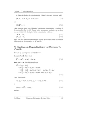 Chapter 7. Central Potential

     In classical physics the corresponding Poisson’s brackets relations hold

      {H, Lx } = {H, Ly } = {H, Lz } = 0 ,                                   (7.9)

and

       H, L2 = 0 .                                                          (7.10)

These relations imply that classically the angular momentum is a constant of
the motion [see Eq. (1.40)]. On the other in quantum mechanics, as we have
seen in section 2.12 of chapter 2, the commutation relations
      [H, Lz ] = 0 ,                                                        (7.11)
       H, L2 = 0 ,                                                          (7.12)
imply that it is possible to ﬁnd a basis for the vector space made of common
eigenvectors of the operators H, L2 and Lz .


7.1 Simultaneous Diagonalization of the Operators H,
L2 and Lz

We start by proving some useful relations:

Exercise 7.1.1. Show that

      L2 = r2 p2 − (r · p)2 + i r · p .                                     (7.13)

Solution 7.1.1. The following holds
      L2 = (xpy − ypx )2
       z
         = x2 p2 + y 2 p2 − xpy ypx − ypx xpy
               y        x
         = x2 p2 + y 2 p2 − xpx ([py , y] + ypy ) − ypy ([px , x] + xpx )
               y        x
         = x2 p2 + y 2 p2 − xpx ypy − ypy xpx + i (xpx + ypy ) .
               y        x
                                                                            (7.14)
Using the relation

      xpx xpx = x ([px , x] + xpx ) px = −i xpx + x2 p2 ,
                                                      x                     (7.15)

or

      i xpx = x2 p2 − xpx xpx ,
                  x                                                         (7.16)

one has




Eyal Buks              Quantum Mechanics - Lecture Notes                      186
 