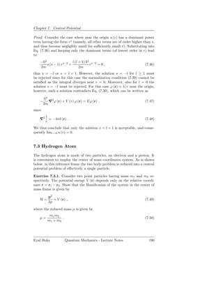 Chapter 7. Central Potential

Proof. Consider the case where near the origin u (r) has a dominant power
term having the form rs (namely, all other terms are of order higher than s,
and thus become negligibly small for suﬃciently small r). Substituting into
Eq. (7.36) and keeping only the dominant terms (of lowest order in r) lead
to
    − 2                  l (l + 1)   2
        s (s − 1) rs−2 +                 rs−2 = 0 ,                    (7.46)
    2m                        2m
thus s = −l or s = l + 1. However, the solution s = −l for l ≥ 1 must
be rejected since for this case the normalization condition (7.39) cannot be
satisﬁed as the integral diverges near r = 0. Moreover, also for l = 0 the
solution s = −l must be rejected. For this case ϕ (r) ≃ 1/r near the origin,
however, such a solution contradicts Eq. (7.30), which can be written as
         2
    −        ∇2 ϕ (r) + V (r) ϕ (r) = Eϕ (r) .                         (7.47)
        2m
since
         1
    ∇2     = −4πδ (r) .                                                (7.48)
         r
We thus conclude that only the solution s = l + 1 is acceptable, and conse-
quently limr→0 u (r) = 0.


7.3 Hydrogen Atom

The hydrogen atom is made of two particles, an electron and a proton. It
is convenient to employ the center of mass coordinates system. As is shown
below, in this reference frame the two body problem is reduced into a central
potential problem of eﬀectively a single particle.

Exercise 7.3.1. Consider two point particles having mass m1 and m2 re-
spectively. The potential energy V (r) depends only on the relative coordi-
nate r = r1 − r2 . Show that the Hamiltonian of the system in the center of
mass frame is given by

             p2
    H=          + V (r) ,                                              (7.49)
             2µ
where the reduced mass µ is given by
              m1 m2
    µ=               .                                                 (7.50)
             m1 + m2




Eyal Buks                Quantum Mechanics - Lecture Notes               190
 