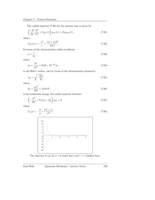 Chapter 7. Central Potential

   The radial equation (7.36) for the present case is given by
        − 2 d2
               + Veﬀ (r) ukl (r) = Ekl ukl (r) ,                              (7.61)
        2µ dr2
where
                      e2 l (l + 1)    2
    Veﬀ (r) = −         +                 .                                   (7.62)
                      r      2µr2
In terms of the dimensionless radial coordinate
         r
    ρ=      ,                                                                 (7.63)
        a0
where
             2
    a0 =          = 0.53 × 10−10 m ,                                          (7.64)
            µe2
is the Bohr’s radius, and in terms of the dimensionless parameter
                     Ekl
    λkl =        −       ,                                                    (7.65)
                     EI
where
           µe4
    EI =        = 13.6 eV ,                                                   (7.66)
           2 2
is the ionization energy, the radial equation becomes
         d2
     −       + Vl (ρ) + λ2 ukl = 0
                         kl                                                   (7.67)
         dρ2
where
              2 l (l + 1)
    Vl (ρ) = − +          .                                                   (7.68)
              ρ     ρ2

                      10
                       8
                       6
                       4
                       2

                       0          1           2   3   4      5
                      -2
                      -4
                      -6
                      -8
                      -10


        The function Vl (ρ) for l = 0 (solid line) and l = 1 (dashed line).



Eyal Buks                    Quantum Mechanics - Lecture Notes                  192
 