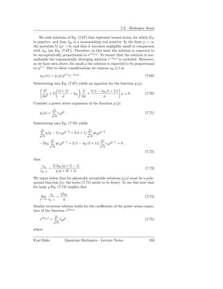 7.3. Hydrogen Atom

    We seek solutions of Eq. (7.67) that represent bound states, for which Ekl
is negative, and thus λkl is a nonvanishing real positive. In the limit ρ → ∞
the potential Vl (ρ) → 0, and thus it becomes negligibly small in comparison
with λkl [see Eq. (7.67)]. Therefore, in this limit the solution is expected to
be asymptotically proportional to e±λkl ρ . To ensure that the solution is nor-
malizable the exponentially diverging solution e+λkl ρ is excluded. Moreover,
as we have seen above, for small ρ the solution is expected to be proportional
to ρl+1 . Due to these considerations we express ukl (r) as

    ukl (r) = y (ρ) ρl+1 e−λkl ρ .                                                (7.69)

Substituting into Eq. (7.67) yields an equation for the function y (ρ)

        d2             (l + 1)          d    2 (1 − λkl (l + 1))
            +2                 − λkl       +                     y=0.             (7.70)
        dρ2               ρ             dρ           ρ

Consider a power series expansion of the function y (ρ)
                   ∞
    y (ρ) =            cq ρq .                                                    (7.71)
               q=0

Substituting into Eq. (7.70) yields
       ∞                                    ∞
           q (q − 1) cq ρq−2 + 2 (l + 1)         qcq ρq−2
    q=0                                    q=0
              ∞                                       ∞
    −2λkl           qcq ρq−1 + 2 (1 − λkl (l + 1))          cq ρq−1 = 0 ,
              q=0                                    q=0

                                                                                  (7.72)

thus
        cq    2 [λkl (q + l) − 1]
            =                     .                                               (7.73)
       cq−1     q (q + 2l + 1)

We argue below that for physically acceptable solutions y (ρ) must be a poly-
nomial function [i.e. the series (7.71) needs to be ﬁnite]. To see this note that
for large q Eq. (7.73) implies that
              cq            2λkl
       lim             =         .                                                (7.74)
    q→∞ cq−1                 q
Similar recursion relation holds for the coeﬃcients of the power series expan-
sion of the function e2λkl ρ
                   ∞
    e2λkl ρ =              cq ρq ,
                           ˜                                                      (7.75)
                   q=0

where

Eyal Buks                      Quantum Mechanics - Lecture Notes                    193
 