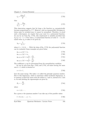 Chapter 7. Central Potential
                  q
           (2λkl )
    cq =
    ˜              ,                                                    (7.76)
             q!
thus
        cq
         ˜    2λkl
            =      .                                                    (7.77)
       cq−1
       ˜       q
This observation suggests that for large ρ the function ukl asymptotically
becomes proportional to eλkl ρ . However, such an exponentially diverging so-
lution must be excluded since it cannot be normalized. Therefore, to avoid
such a discrepancy, we require that y (ρ) must be a polynomial function.
As can be see from Eq. (7.73), this requirement is satisﬁed provided that
λkl (q + l) − 1 = 0 for some q. A polynomial function of order k − 1 is ob-
tained when λkl is taken to be given by
             1
    λkl =       ,                                                       (7.78)
            k+l
where k = 1, 2, 3, · · · . With the help of Eq. (7.73) the polynomial function
can be evaluated. Some examples are given below
    yk=1,l=0 (ρ) = c0 ,                                                 (7.79)
    yk=1,l=1 (ρ) = c0 ,                                                 (7.80)
                          ρ
    yk=2,l=0 (ρ) = c0 1 −     ,                                     (7.81)
                          2
                          ρ
   yk=2,l=1 (ρ) = c0 1 −      .                                     (7.82)
                          6
The coeﬃcient c0 can be determined from the normalization condition.
   As can be seen from Eqs. (7.65) and (7.78), all states having the same
sum k + l, which is denoted as

    n=k+l ,                                                             (7.83)

have the same energy. The index n is called the principle quantum number.
Due to this degeneracy, which is sometimes called accidental degeneracy, it
is common to label the states with the indices n, l and m, instead of k, l and
m. In such labeling the eigenenergies are given by
              EI
    En = −       ,                                                      (7.84)
              n2
where

    n = 1, 2, · · · .                                                   (7.85)

For a given n the quantum number l can take any of the possible values

    l = 0, 1, 2, · · · , n − 1 ,                                        (7.86)

Eyal Buks               Quantum Mechanics - Lecture Notes                 194
 