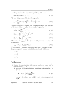 7.4. Problems

and the quantum number m can take any of the possible values

    m = −l, −l + 1, · · · , l − 1, l .                                    (7.87)

The level of degeneracy of the level En is given by
             n−1
                                         2 (n − 1) n
    gn = 2         (2l + 1) = 2                      + n = 2n2 .          (7.88)
                                              2
             l=0

Note that the factor of 2 is due to spin. The normalized radial wave functions
of the states with n = 1 and n = 2 are found to be given by
                           3/2
                     1
    R10 (r) = 2                  e−r/a0 ,                                 (7.89)
                     a0
                                           3/2
                          r           1              r
    R20 (r) =       2−                           e− 2a0 ,                 (7.90)
                          a0         2a0
                           3/2
                     1             r      r
    R21 (r) =                    √    e− 2a0 .                            (7.91)
                    2a0           3a0
The wavefunction ϕn,l,m (r) of an eigenstate with quantum numbers n, l and
m is given by

    ψnlm (r, θ, φ) = Rnl (r) Ylm (θ, φ) .                                 (7.92)

While the index n labels the shell number, the index l labels the sub-shell.
In spectroscopy it is common to label diﬀerent sub-shells with letters:

    l=0 s
    l=1p
    l=2d
    l=3 f
    l=4g


7.4 Problems
 1. Consider the wave function with quantum numbers n, l, and m of a
    hydrogen atom ϕn,l,m (r).
     a) Show that the probability current in spherical coordinates r, θ, ϕ is
        given by
                                                     2
                                         ϕn,l,m (r)
              Jn,l,m (r) =           m              ˆ
                                                    φ,                    (7.93)
                                 µ         r sin θ
                                        ˆ
        where µ is the reduced mass and φ is a unit vector orthogonal to ˆ
                                                                         z
        and ˆ.
            r

Eyal Buks                 Quantum Mechanics - Lecture Notes                 195
 