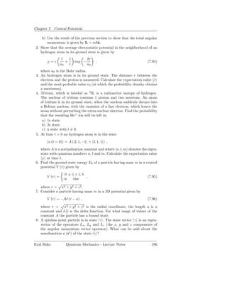 Chapter 7. Central Potential

     b) Use the result of the previous section to show that the total angular
        momentum is given by L = m ˆ.   z
 2. Show that the average electrostatic potential in the neighborhood of an
    hydrogen atom in its ground state is given by
                  1    1           2r
        ϕ=e          +     exp −        ,                               (7.94)
                  a0   r           a0
    where a0 is the Bohr radius.
 3. An hydrogen atom is in its ground state. The distance r between the
    electron and the proton is measured. Calculate the expectation value r
    and the most probable value r0 (at which the probability density obtains
    a maximum).
 4. Tritium, which is labeled as 3 H, is a radioactive isotope of hydrogen.
    The nucleus of tritium contains 1 proton and two neutrons. An atom
    of tritium is in its ground state, when the nucleus suddenly decays into
    a Helium nucleus, with the emission of a fast electron, which leaves the
    atom without perturbing the extra-nuclear electron. Find the probability
    that the resulting He+ ion will be left in:
     a) 1s state.
     b) 2s state.
     c) a state with l = 0.
 5. At time t = 0 an hydrogen atom is in the state
        |α (t = 0) = A (|2, 1, −1 + |2, 1, 1 ) ,
    where A is a normalization constant and where |n, l, m denotes the eigen-
    state with quantum numbers n, l and m. Calculate the expectation value
     x at time t.
 6. Find the ground state energy E0 of a particle having mass m in a central
    potential V (r) given by
                    0 a≤r≤b
        V (r) =             ,                                           (7.95)
                    ∞  else

    where r = x2 + y2 + z 2 .
 7. Consider a particle having mass m in a 3D potential given by
        V (r) = −Aδ (r − a) ,                                           (7.96)

    where r =      x2 + y 2 + z 2 is the radial coordinate, the length a is a
    constant and δ () is the delta function. For what range of values of the
    constant A the particle has a bound state.
 8. A spinless point particle is in state |γ . The state vector |γ is an eigen-
    vector of the operators Lx , Ly and Lz (the x, y and z components of
    the angular momentum vector operator). What can be said about the
    wavefunction ψ (r′ ) of the state |γ ?

Eyal Buks            Quantum Mechanics - Lecture Notes                     196
 