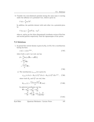 7.5. Solutions

 9. Consider two (non-identical) particles having the same mass m moving
    under the inﬂuence of a potential U (r), which is given by
               1
        U (r) = mω 2 r2 .
               2
   In addition, the particles interact with each other via a potential given
   by
                      1      2            2
        V (r1 , r2 ) = m         (r1 − r2 ) ,
                      2
   where r1 and r2 are the (three dimensional) coordinate vectors of the ﬁrst
   and second particle respectively. Find the eigenenergies of the system.


7.5 Solutions
 1. In general the current density is given by Eq. (4.174). For a wavefunction
    having the form

        ψ (r) = α (r) eiβ(r) ,                                                (7.97)

   where both α and β are real, one has

        J=    Im [α (∇α + iα∇β)]
            µ
             α2
          =     ∇β
             µ
                |ψ|2
          =          ∇β .
                 µ
                                                                              (7.98)
    a) The wavefunction ϕn,l,m (r) is given by

              ψnlm (r, θ, φ) = Rnl (r) Ylm (θ, φ) = Rnl (r) Flm (θ) eimφ ,    (7.99)

        where both Rnl and Flm are real, thus
                                           2
                                 ϕn,l,m (r)
              Jn,l,m (r) =                  ∇ (mφ) .                         (7.100)
                                     µ
        In spherical coordinates one has
                     ∂     ∂       ∂
            ∇=x   ˆ    +yˆ    +ˆz
                    ∂x     ∂y     ∂z
                    ∂    ˆ1 ∂ + φ 1
                                  ˆ          ∂
               =ˆ +θ
                  r                            ,
                    ∂r    r ∂θ      r sin θ ∂φ
                                                                             (7.101)

Eyal Buks             Quantum Mechanics - Lecture Notes                         197
 