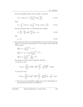 7.5. Solutions

   thus the probability density of the variable r is given by
                                                    3
                                          4   r                   2r
       f (r) = |rR10 (r)|2 =                            exp −              .                    (7.110)
                                          r   a0                  a0

   Thus
                    ∞                               ∞
                                                                         3
          r =           rf (r) dr = 4a0                 x3 exp (−2x) dx = a0 .                  (7.111)
                0                               0                        2
   The most probable value r0 is found from the condition

             df  8r0      2r0
       0=       = 4 exp −                          (a0 − r0 ) ,                                 (7.112)
             dr   a0      a0

   thus

       r0 = a0 .                                                                                (7.113)

 4. The radial wave function of a hydrogen-like atom with a nucleus having
    charge Ze is found by substituting e2 by Ze2 in Eqs. (7.89), (7.90) and
    (7.91), namely
                                    3/2
          (Z)               Z
       R10 (r) = 2                        e−Zr/a0 ,
                            a0
                                                        3/2
          (Z)                                  Z                 Zr
       R20 (r) = (2 − Zr/a0 )                                 e− 2a0 ,
                                              2a0
                                    3/2
          (Z)              Z               Zr − 2a
                                                 Zr
       R21 (r) =                          √    e 0 .
                          2a0              3a0
   The change in reduced mass is neglected. Therefore
    a) For the 1s state
                           ∞                                    2
                                                                                    2
                                              (Z=1)      (Z=2)            27 2a3
                                                                                0
             Pr (1s) =             drr2 R10            R10            =                = 0.702 .
                                                                           a3 33
                                                                            0
                                0

    b) For the 2s state
                          ∞                                    2
                                                                                            2
                                       (Z=1) (Z=2)                     16      a3
                                                                                0
            Pr (2s) =           drr2 R10 R20                        = 6         (2 − 3)       = 0.25 .
                                                                       a0      8
                            0

    c) For this case the probability vanishes due to the orthogonality be-
       tween spherical harmonics with diﬀerent l.



Eyal Buks                Quantum Mechanics - Lecture Notes                                          199
 