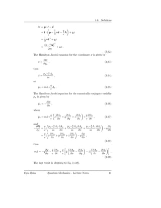 1.6. Solutions

            H = p·r−L
                  ˙
                          1      q
               = r · p − m˙ − A + qϕ
                 ˙           r
                          2      c
                 1 2
               = m˙ + qϕ
                     r
                 2
                          2
                   p− q A
                       c
               =            + qϕ .
                     2m
                                                                    (1.62)
       The Hamilton-Jacobi equation for the coordinate x is given by
                 ∂H
            x=
            ˙        ,                                                      (1.63)
                 ∂px
       thus
                 px − q Ax
                      c
            x=
            ˙              ,                                                (1.64)
                    m
       or
                    q
            px = mx+ Ax .
                  ˙                                                         (1.65)
                    c
       The Hamilton-Jacobi equation for the canonically conjugate variable
       px is given by
                     ∂H
            px = −
            ˙           ,                                                   (1.66)
                     ∂x
       where
                         q       ∂Ax    ∂Ax    ∂Ax        q ∂Ax
            px = m¨+
            ˙     x          x
                             ˙       +y
                                      ˙     +z
                                             ˙        +         ,           (1.67)
                         c        ∂x     ∂y     ∂z        c ∂t

       and
         ∂H   q       px − q Ax ∂Ax py − q Ay ∂Ay
                           c                c        pz − q Az ∂Az
                                                          c                     ∂ϕ
       −    =                         +            +                       −q
         ∂x   c           m       ∂x       m   ∂x       m       ∂x              ∂x
              q         ∂Ax       ∂Ay     ∂Az     ∂ϕ
            =         x
                      ˙      +y ˙      +z
                                        ˙     −q     ,
              c          ∂x        ∂x      ∂x     ∂x
                                                                            (1.68)
       thus

                  ∂ϕ q ∂Ax q              ∂Ay   ∂Ax            ∂Ax ∂Az
       m¨ = −q
        x           −     +   y
                              ˙               −           −z
                                                           ˙       −        .
                  ∂x c ∂t   c              ∂x    ∂y             ∂z   ∂x
                                                                       (1.69)

       The last result is identical to Eq. (1.59).


Eyal Buks            Quantum Mechanics - Lecture Notes                          11
 