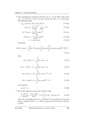 Chapter 7. Central Potential
                                                      √
 5. The normalization constant is chosen to be A = 1/ 2. Since both states
    |2, 1, −1 and |2, 1, 1 have the same energy the state |α is stationary.
    The following holds
            ψnlm (r, θ, φ) = Rnl (r) Ylm (θ, φ) ,                                                 (7.114a)
                                              3/2
                                     1                  r    − r
                   R21 (r) =                        √       e 2a0 ,                               (7.114b)
                                    2a0                 3a0
                                1   3
              Y1−1 (θ, φ) =             sin θe−iφ ,                                               (7.114c)
                                2  2π
                                 1     3
                 Y11 (θ, φ) = −           sin θeiφ ,                                              (7.114d)
                                 2 2π
                          x = r sin θ cos φ .                                                     (7.114e)
   In general
                          ∞                             1               2π
                                                                                              ′    ∗
  ′ ′   ′                           3
 n l m | x |nlm =             dr r Rn′ l′ Rnl               d (cos θ)        dφ sin θ cos φ Ylm
                                                                                              ′        Ylm .
                         0                          −1                  0
                                                                                                   (7.115)
   thus
                                          2π

                  2, 1, 1|x|2, 1, 1 ∝           dφ cos φ = 0 ,                                     (7.116)
                                          0
                                           2π

            2, 1, −1|x|2, 1, −1 ∝               dφ cos φ = 0 ,                                     (7.117)
                                          0
                                           2π

              2, 1, 1|x|2, 1, −1 ∝              dφ cos φe−2iφ = 0 ,                                (7.118)
                                          0
                                           2π

              2, 1, −1|x|2, 1, 1 ∝              dφ cos φe2iφ = 0 ,                                 (7.119)
                                          0
   and therefore
            x (t) = 0 .                                                                            (7.120)
 6. The radial equation is given by [see Eq. (7.36)]
                  2
                    d2    l (l + 1)       2
             −          +                       + V (r) uk,l (r) = Ek,l uk,l (r) .                 (7.121)
                 2m dr2       2mr2
   Since the centrifugal term l (l + 1) 2 /2mr2 is non-negative the ground
   state is obtained with l = 0. Thus the ground state energy is [see Eq.
   (4.160)]

Eyal Buks                 Quantum Mechanics - Lecture Notes                                             200
 