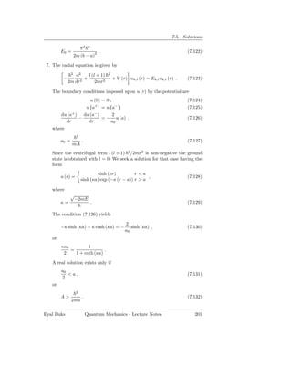 7.5. Solutions

                        π2   2
        E0 =                         2   .                                             (7.122)
                   2m (b − a)

 7. The radial equation is given by
               2
                d2    l (l + 1)              2
         −          +                            + V (r) uk,l (r) = Ek,l uk,l (r) .    (7.123)
             2m dr2       2mr2

   The boundary conditions imposed upon u (r) by the potential are
                              u (0) = 0 ,                                              (7.124)
                             u a+ = u a−                                               (7.125)
        du (a+ ) du (a− )    2
                −         = − u (a) .                                                  (7.126)
          dr       dr        a0
   where
                    2
        a0 =            .                                                              (7.127)
               mA
   Since the centrifugal term l (l + 1) 2 /2mr2 is non-negative the ground
   state is obtained with l = 0. We seek a solution for that case having the
   form
                                sinh (κr)          r<a
        u (r) =                                          ,                             (7.128)
                        sinh (κa) exp (−κ (r − a)) r > a

   where
              √
               −2mE
        κ=                       .                                                     (7.129)

   The condition (7.126) yields
                                                       2
        −κ sinh (κa) − κ cosh (κa) = −                    sinh (κa) ,                  (7.130)
                                                       a0
   or
        κa0         1
            =               .
         2    1 + coth (κa)

   A real solution exists only if
        a0
           <a,                                                                         (7.131)
        2
   or
                    2
        A>              .                                                              (7.132)
               2ma

Eyal Buks                   Quantum Mechanics - Lecture Notes                             201
 