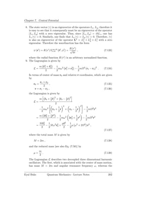 Chapter 7. Central Potential

 8. The state vector |γ is an eigenvector of the operators Lx , Ly , therefore it
    is easy to see that it consequently must be an eigenvector of the operator
    [Lx , Ly ] with a zero eigenvalue. Thus, since [Lx , Ly ] = i Lz , one has
    Lz |γ = 0. Similarly, one ﬁnds that Lx |γ = Ly |γ = 0. Therefore, |γ
    is also an eigenvector of the operator L2 = L2 + L2 + L2 with a zero
                                                     x     y     z
    eigenvalue. Therefore the wavefunction has the form

                                         R (r′ )
        ψ (r′ ) = R (r′ ) Yl=0 θ′ , φ′ = √
                            m=0
                                                 ,                               (7.133)
                                           4π
    where the radial function R (r′ ) is an arbitrary normalized function.
 9. The Lagrangian is given by

                m r2 + r2
                  ˙1 ˙2    1             1
        L=                − mω2 r2 + r2 − m
                                 1    2
                                                             2
                                                                 (r1 − r2 )2 .   (7.134)
                    2      2             2
    In terms of center of mass r0 and relative r coordinates, which are given
    by
             r1 + r2
        r0 =          ,                                               (7.135)
                 2
         r = r1 − r2 ,                                                (7.136)
    the Lagrangian is given by
                                 2                2
                m     r0 + 1 r
                      ˙    2˙        + r0 − 1 r
                                       ˙    2˙
        L=
                                 2
                                          2              2
                 1               1                  1         1
                − mω 2       r0 + r           + r0 − r       − m       2 2
                                                                         r
                 2               2                  2         2
              m 2˙ 2 + 1 r2
                    r0 2 ˙     1           1       1
            =                − mω 2 2r2 + r2 − m 2 r2
                                         0
                      2        2           2       2
                  2                 2
              M r0 1
                ˙                µ˙
                                  r    1
            =        − M ω2 r2 +
                             0        − µ ω 2 + 2 2 r2 ,
               2        2         2    2
                                                                                 (7.137)
    where the total mass M is given by

        M = 2m ,                                                                 (7.138)

    and the reduced mass [see also Eq. (7.50)] by
                m
        µ=        .                                                              (7.139)
                2
    The Lagrangian L describes two decoupled three dimensional harmonic
    oscillators. The ﬁrst, which is associated with the center of mass motion,
    has mass M = 2m and angular resonance frequency ω, whereas the


Eyal Buks               Quantum Mechanics - Lecture Notes                           202
 
