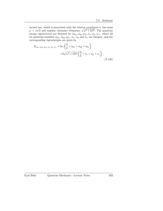 7.5. Solutions

   second one, which is associated with the relative coordinate r, has mass
                                                  √
   µ = m/2 and angular resonance frequency ω2 + 2 2 . The quantum
   energy eigenvectors are denoted by |n0x , n0y , n0z , nx , ny , nz , where all
   six quantum numbers n0x , n0y , n0z , nx , ny and nz are integers, and the
   corresponding eigenenergies are given by
                                        3
       En0x ,n0y ,n0z ,nx ,ny ,nz = ω     + n0x + n0y + n0z
                                        2
                                                   3
                                 +      ω2 + 2 2     + nx + ny + nz     .
                                                   2
                                                                            (7.140)




Eyal Buks           Quantum Mechanics - Lecture Notes                          203
 