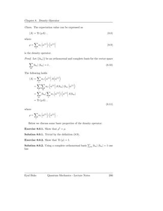 Chapter 8. Density Operator

Claim. The expectation value can be expressed as

     A = Tr (ρA) ,                                                          (8.8)

where

    ρ=        wi α(i)        α(i)                                           (8.9)
          i

is the density operator.

Proof. Let {|bm } be an orthonormal and complete basis for the vector space

         |bm bm | = 1 .                                                    (8.10)
     m

The following holds

     A =          wi α(i) A α(i)
              i

         =            wi α(i) A |bm bm α(i)
              i   m

         =        bm |       wi α(i)   α(i) A |bm
              m          i
         = Tr (ρA) ,
                                                                           (8.11)
where

    ρ=        wi α(i)        α(i) .
          i

   Below we discuss some basic properties of the density operator:

Exercise 8.0.1. Show that ρ† = ρ.

Solution 8.0.1. Trivial by the deﬁnition (8.9).

Exercise 8.0.2. Show that Tr (ρ) = 1.

Solution 8.0.2. Using a complete orthonormal basis           m |bm   bm | = 1 one
has




Eyal Buks                Quantum Mechanics - Lecture Notes                   206
 
