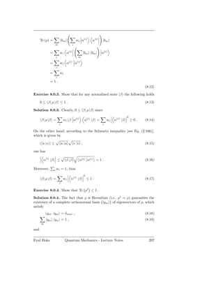 Tr (ρ) =             bm |              wi α(i)       α(i)   |bm
                   m                    i


            =            wi α(i)                     |bm bm |     α(i)
                   i                            m
                                  (i)         (i)
            =            wi α               α
                   i

            =            wi
                   i
            =1.
                                                                                               (8.12)

Exercise 8.0.3. Show that for any normalized state |β the following holds

      0 ≤ β| ρ |β ≤ 1 .                                                                        (8.13)

Solution 8.0.3. Clearly, 0 ≤ β| ρ |β since
                                                                                     2
      β| ρ |β =             wi β α(i)                α(i) |β =        wi   α(i) |β       ≥0.   (8.14)
                       i                                          i

On the other hand, according to the Schwartz inequality [see Eq. (2.166)],
which is given by

      | u |v | ≤           u |u             v |v ,                                             (8.15)

one has

        α(i) |β        ≤      β |β              α(i) α(i) = 1 .                                (8.16)

Moreover,         i wi     = 1, thus
                                                     2
      β| ρ |β =             wi     α(i) |β               ≤1.                                   (8.17)
                       i

Exercise 8.0.4. Show that Tr ρ2 ≤ 1.

Solution 8.0.4. The fact that ρ is Hermitian (i.e., ρ† = ρ) guaranties the
existence of a complete orthonormal basis {|qm } of eigenvectors of ρ, which
satisfy
          qm′ |qm = δ mm′ ,                                                                    (8.18)
          |qm qm | = 1 ,                                                                       (8.19)
      m

and

Eyal Buks                     Quantum Mechanics - Lecture Notes                                  207
 