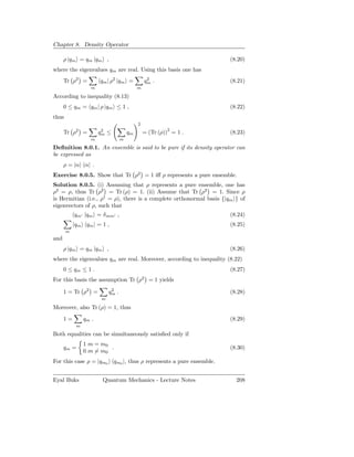 Chapter 8. Density Operator

      ρ |qm = qm |qm ,                                                        (8.20)
where the eigenvalues qm are real. Using this basis one has
      Tr ρ2 =            qm | ρ2 |qm =             2
                                                  qm .                        (8.21)
                     m                        m

According to inequality (8.13)
      0 ≤ qm = qm | ρ |qm ≤ 1 ,                                               (8.22)
thus
                                              2

      Tr ρ  2
                 =        2
                         qm   ≤          qm       = (Tr (ρ))2 = 1 .           (8.23)
                     m               m

Deﬁnition 8.0.1. An ensemble is said to be pure if its density operator can
be expressed as
      ρ = |α α| .
Exercise 8.0.5. Show that Tr ρ2 = 1 iﬀ ρ represents a pure ensemble.
Solution 8.0.5. (i) Assuming that ρ represents a pure ensemble, one has
ρ2 = ρ, thus Tr ρ2 = Tr (ρ) = 1. (ii) Assume that Tr ρ2 = 1. Since ρ
is Hermitian (i.e., ρ† = ρ), there is a complete orthonormal basis {|qm } of
eigenvectors of ρ, such that
           qm′ |qm = δ mm′ ,                                                  (8.24)
           |qm qm | = 1 ,                                                     (8.25)
       m
and
      ρ |qm = qm |qm ,                                                        (8.26)
where the eigenvalues qm are real. Moreover, according to inequality (8.22)
      0 ≤ qm ≤ 1 .                                                            (8.27)
For this basis the assumption Tr ρ2 = 1 yields

      1 = Tr ρ2 =              2
                              qm .                                            (8.28)
                          m

Moreover, also Tr (ρ) = 1, thus
      1=         qm .                                                         (8.29)
             m

Both equalities can be simultaneously satisﬁed only if
                 1 m = m0
      qm =                .                                                   (8.30)
                 0 m = m0
For this case ρ = |qm0            qm0 |, thus ρ represents a pure ensemble.


Eyal Buks                 Quantum Mechanics - Lecture Notes                     208
 