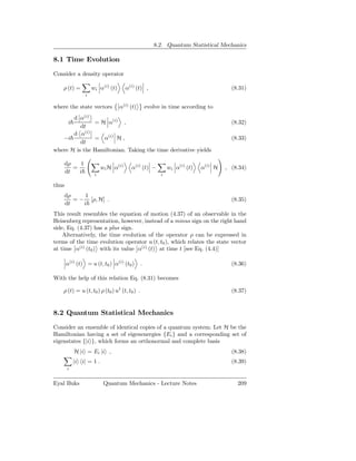 8.2. Quantum Statistical Mechanics

8.1 Time Evolution

Consider a density operator

    ρ (t) =          wi α(i) (t)      α(i) (t) ,                                      (8.31)
                 i

where the state vectors            α(i) (t)        evolve in time according to
       d α(i)
        i      = H α(i) ,                                                             (8.32)
          dt
       d α(i)
   −i          = α(i) H ,                                                             (8.33)
          dt
where H is the Hamiltonian. Taking the time derivative yields

       dρ    1
          =               wi H α(i)     α(i) (t) −           wi α(i) (t)   α(i) H   , (8.34)
       dt   i         i                                  i

thus
       dρ     1
          = − [ρ, H] .                                                                (8.35)
       dt    i
This result resembles the equation of motion (4.37) of an observable in the
Heisenberg representation, however, instead of a minus sign on the right hand
side, Eq. (4.37) has a plus sign.
    Alternatively, the time evolution of the operator ρ can be expressed in
terms of the time evolution operator u (t, t0 ), which relates the state vector
at time α(i) (t0 ) with its value α(i) (t) at time t [see Eq. (4.4)]

       α(i) (t) = u (t, t0 ) α(i) (t0 )        .                                      (8.36)

With the help of this relation Eq. (8.31) becomes

    ρ (t) = u (t, t0 ) ρ (t0 ) u† (t, t0 ) .                                          (8.37)


8.2 Quantum Statistical Mechanics

Consider an ensemble of identical copies of a quantum system. Let H be the
Hamiltonian having a set of eigenenergies {Ei } and a corresponding set of
eigenstates {|i }, which forms an orthonormal and complete basis
            H |i = Ei |i ,                                                            (8.38)
            |i i| = 1 .                                                               (8.39)
       i


Eyal Buks                  Quantum Mechanics - Lecture Notes                            209
 