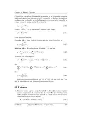 Chapter 8. Density Operator

Consider the case where the ensemble is assumed to be a canonical ensemble
in thermal equilibrium at temperature T . According to the laws of statistical
mechanics the probability wi to ﬁnd an arbitrary system in the ensemble in
a state vector |i having energy Ei is given by
             1 −βEi
      wi =     e    ,                                                       (8.40)
             Z
where β = 1/kB T , kB is Boltzmann’s constant, and where

      Z=         e−βEi                                                      (8.41)
             i

is the partition function.
Exercise 8.2.1. Show that the density operator ρ can be written as
             e−βH
      ρ=              .                                                     (8.42)
           Tr (e−βH )
Solution 8.2.1. According to the deﬁnition (8.9) one has
                              1
      ρ=         wi |i i| =            e−βEi |i i| .                        (8.43)
             i
                              Z    i

Moreover, the following hold

      Z=         e−βEi =          i| e−βH |i = Tr e−βH ,                    (8.44)
             i                i

and
           e−βEi |i i| =          e−βH |i i| = e−βH        |i i| = e−βH ,   (8.45)
       i                      i                        i

thus
             e−βH
      ρ=              .                                                     (8.46)
           Tr (e−βH )
    As will be demonstrated below [see Eq. (8.330)], the last result for ρ can
also be obtained from the principle of maximum entropy.


8.3 Problems
 1. Consider a spin 1/2 in a magnetic ﬁeld B = Bˆ and in thermal equilib-
                                                  z
    rium at temperature T . Calculate S · u , where S is the vector operator
                                          ˆ
    of the angular momentum and where u is a unit vector, which can be
                                           ˆ
    described using the angles θ and φ
           u = (sin θ cos φ, sin θ sin φ, cos θ) .
           ˆ                                                                (8.47)


Eyal Buks                Quantum Mechanics - Lecture Notes                    210
 