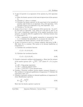 8.3. Problems

 2. A spin 1/2 particle is an eigenstate of the operator Sy with eigenvalue
    + /2.
     a) Write the density operator in the basis of eigenvectors of the operator
        Sz .
     b) Calculate ρn , where n is integer.
     c) Calculate the density operator (in the same basis) of an ensemble of
        particles, half of them in an eigenstate of Sy with eigenvalue + /2,
        and half of them in an eigenstate of Sy with eigenvalue − /2.
     d) Calculate ρn for this case.
 3. A spin 1/2 is at time t = 0 in an eigenstate of the operator Sθ = Sx sin θ+
    Sz cos θ with an eigenvalue + /2, where θ is real and Sx and Sz are
    the x and z components, respectively, of the angular momentum vector
    operator. A magnetic ﬁeld B is applied in the x direction between time
    t = 0 and time t = T .
     a) The z component of the angular momentum is measured at time
        t > T . Calculate the probability P+ to measure the value /2.
     b) Calculate the density operator ρ of the spin at times t = T .
 4. A spin 1/2 electron is put in a constant magnetic ﬁeld given by B =
    Bˆ, where B is a constant. The system is in thermal equilibrium at
      z
    temperature T .
     a) Calculate the correlation function

            Cz (t) = Sz (t) Sz (0) .                                    (8.48)

    b) Calculate the correlation function

            Cx (t) = Sx (t) Sx (0) .                                    (8.49)

 5. Consider a harmonic oscillator with frequency ω. Show that the variance
    of the number operator ∆N =         N 2 − N 2 (where N = a† a ) is given
    by
     a) ∆N = 0 for energy eigenstates.
     b) ∆N =       N for coherent states.
     c) ∆N =       N ( N + 1) for thermal states.
 6. Consider a harmonic oscillator having angular resonance frequency ω.
    The oscillator is in thermal equilibrium at temperature T . Calculate the
    expectation value x2 .
 7. Consider a harmonic oscillator in thermal equilibrium at temperature T ,
    whose Hamiltonian is given by

             p2   mω2 x2
        H=      +        .                                              (8.50)
             2m     2
    Show that the density operator is given by


Eyal Buks           Quantum Mechanics - Lecture Notes                      211
 