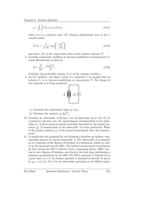 Chapter 8. Density Operator

        ρ=        d2 α |α α| P (α) ,                                     (8.51)

    where |α is a coherent state, d2 α denotes inﬁnitesimal area in the α
    complex plane,

                    1       |α|2
        P (α) =       exp −             ,                                (8.52)
                  π N        N

    and where N is the expectation value of the number operator N .
 8. Consider a harmonic oscillator in thermal equilibrium at temperature T ,
    whose Hamiltonian is given by

              p2   mω2 x2
        H=       +        .                                              (8.53)
              2m     2
    Calculate the probability density f (x) of the random variable x.
 9. An LC oscillator (see ﬁgure) made of a capacitor C in parallel with an
    inductor L, is in thermal equilibrium at temperature T . The charge in
    the capacitor q is being measured.



                                    L         C



     a) Calculate the expectation value q of q.
     b) Calculate the variance (∆q)2 .
10. Consider an observable A having a set of eigenvalues {an }. Let Pn be
    a projector operator onto the eigensubspace corresponding to the eigen-
    value an . A given physical system is initially described by the density op-
    erator ρ0 . A measurement of the observable A is then performed. What
    is the density operator ρ1 of the system immediately after the measure-
    ment?
11. A model that was proposed by von Neumann describes an indirect mea-
    surement process of a given observable A. The observable A is assumed
    to be a function of the degrees of freedom of a subsystem, which we refer
    to as the measured system (MS). The indirect measurement is performed
    by ﬁrst letting the MS to interact with a measuring device (MD), hav-
    ing its own degrees of freedom, and then in the ﬁnal step, performing a
    quantum measurement on the MD. The MS is assumed to initially be in
    a pure state |α (i.e. its density operator is assumed to initially be given
    by ρ0 = |α α|). Let A be an observable operating on the Hilbert space


Eyal Buks           Quantum Mechanics - Lecture Notes                       212
 