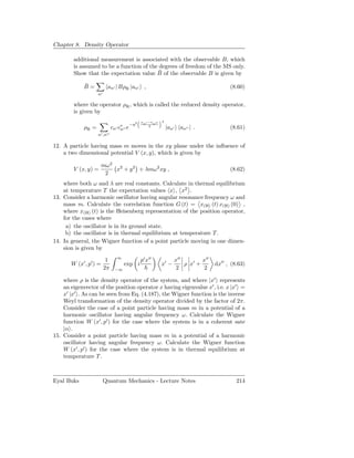 Chapter 8. Density Operator

        additional measurement is associated with the observable B, which
        is assumed to be a function of the degrees of freedom of the MS only.
                                           ¯
        Show that the expectation value B of the observable B is given by

            ¯
            B=            an′ | BρR |an′ ,                                                 (8.60)
                   n′

        where the operator ρR , which is called the reduced density operator,
        is given by
                                             an′ −an′′   2
                                       −η2
            ρR =             cn′ c∗ ′′ e
                                  n
                                                 2
                                                             |an′     an′′ | .             (8.61)
                   n′ ,n′′

12. A particle having mass m moves in the xy plane under the inﬂuence of
    a two dimensional potential V (x, y), which is given by

                        mω 2 2
        V (x, y) =           x + y 2 + λmω 2 xy ,                                          (8.62)
                         2
    where both ω and λ are real constants. Calculate in thermal equilibrium
    at temperature T the expectation values x , x2 .
13. Consider a harmonic oscillator having angular resonance frequency ω and
    mass m. Calculate the correlation function G (t) = x(H) (t) x(H) (0) ,
    where x(H) (t) is the Heisenberg representation of the position operator,
    for the cases where
     a) the oscillator is in its ground state.
     b) the oscillator is in thermal equilibrium at temperature T .
14. In general, the Wigner function of a point particle moving in one dimen-
    sion is given by
                                ∞
                         1                   p′ x′′                 x′′        x′′
       W (x′ , p′ ) =               exp i                x′ −           ρ x′ +       dx′′ , (8.63)
                        2π     −∞                                    2          2

    where ρ is the density operator of the system, and where |x′ represents
    an eigenvector of the position operator x having eigenvalue x′ , i.e. x |x′ =
    x′ |x′ . As can be seen from Eq. (4.187), the Wigner function is the inverse
    Weyl transformation of the density operator divided by the factor of 2π.
    Consider the case of a point particle having mass m in a potential of a
    harmonic oscillator having angular frequency ω. Calculate the Wigner
    function W (x′ , p′ ) for the case where the system is in a coherent sate
    |α .
15. Consider a point particle having mass m in a potential of a harmonic
    oscillator having angular frequency ω. Calculate the Wigner function
    W (x′ , p′ ) for the case where the system is in thermal equilibrium at
    temperature T .



Eyal Buks               Quantum Mechanics - Lecture Notes                                     214
 