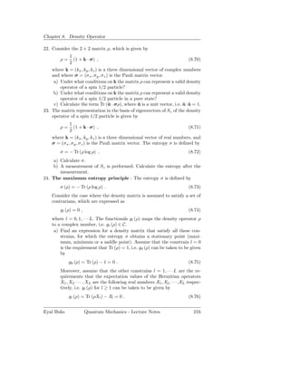 Chapter 8. Density Operator

22. Consider the 2 × 2 matrix ρ, which is given by
            1
        ρ=    (1 + k · σ) ,                                                (8.70)
            2
    where k = (kx , ky , kz ) is a three dimensional vector of complex numbers
    and where σ = (σ x , σ y , σz ) is the Pauli matrix vector.
     a) Under what conditions on k the matrix ρ can represent a valid density
        operator of a spin 1/2 particle?
     b) Under what conditions on k the matrix ρ can represent a valid density
        operator of a spin 1/2 particle in a pure state?
     c) Calculate the term Tr (ˆ · σρ), where u is a unit vector, i.e. u · u = 1.
                                   u              ˆ                    ˆ ˆ
23. The matrix representation in the basis of eigenvectors of Sz of the density
    operator of a spin 1/2 particle is given by
             1
        ρ=     (1 + k · σ) ,                                              (8.71)
             2
    where k = (kx , ky , kz ) is a three dimensional vector of real numbers, and
    σ = (σx , σy , σ z ) is the Pauli matrix vector. The entropy σ is deﬁned by
        σ = − Tr (ρ log ρ) .                                                  (8.72)
    a) Calculate σ.
    b) A measurement of Sz is performed. Calculate the entropy after the
       measurement.
24. The maximum entropy principle - The entropy σ is deﬁned by
        σ (ρ) = − Tr (ρ log ρ) .                                              (8.73)
    Consider the case where the density matrix is assumed to satisfy a set of
    contrarians, which are expressed as
        gl (ρ) = 0 ,                                                          (8.74)
    where l = 0, 1, · · · L. The functionals gl (ρ) maps the density operator ρ
    to a complex number, i,e. gl (ρ) ∈ C.
     a) Find an expression for a density matrix that satisfy all these con-
        strains, for which the entropy σ obtains a stationary point (maxi-
        mum, minimum or a saddle point). Assume that the constrain l = 0
        is the requirement that Tr (ρ) = 1, i.e. g0 (ρ) can be taken to be given
        by
             g0 (ρ) = Tr (ρ) − 1 = 0 .                                        (8.75)
        Moreover, assume that the other constrains l = 1, · · · L are the re-
        quirements that the expectation values of the Hermitian operators
        X1 , X2 · · · , XL are the following real numbers X1 , X2 , · · · ,XL respec-
        tively, i.e. gl (ρ) for l ≥ 1 can be taken to be given by
             gl (ρ) = Tr (ρXl ) − Xl = 0 .                                    (8.76)


Eyal Buks              Quantum Mechanics - Lecture Notes                         216
 