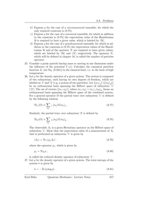 8.3. Problems

     b) Express ρ for the case of a microcanonical ensemble, for which the
         only required constrain is (8.75).
     c) Express ρ for the case of a canonical ensemble, for which in addition
         to the constrain is (8.75) the expectation value of the Hamiltonian
         H is required to have a given value, which is labeled by H .
     d) Express ρ for the case of a grandcanonical ensemble, for which in ad-
         dition to the constrain is (8.75) the expectation values of the Hamil-
         tonian H and of the operator N are required to have given values,
         which are labeled by H and N respectively. The operator N ,
         which will be deﬁned in chapter 16, is called the number of particles
         operator.
25. Consider a point particle having mass m moving in one dimension under
    the inﬂuence of the potential V (x). Calculate the canonical partition
    function Zc [see Eq. (8.331)] in the classical limit, i.e. in the limit of high
    temperature.
26. Let ρ be the density operator of a given system. The system is composed
    of two subsystems, each having its own degrees of freedom, which are
    labeled as ’1’ and ’2’ (e.g. a system of two particles). Let {|n1 1 } ({|n2 2 })
    be an orthonormal basis spanning the Hilbert space of subsystem ’1’
    (’2’). The set of vectors {|n1 , n2 }, where |n1 , n2 = |n1 1 |n2 2 , forms an
    orthonormal basis spanning the Hilbert space of the combined system.
    For a general operator O the partial trace over subsystem ’1’ is deﬁned
    by the following relation

        Tr1 (O) ≡         1   n1 | O |n1   1   .                             (8.77)
                     n1

    Similarly, the partial trace over subsystem ’2’ is deﬁned by

        Tr2 (O) ≡         2   n2 | O |n2   2   .                             (8.78)
                     n2

    The observable A1 is a given Hermitian operator on the Hilbert space of
    subsystem ’1’. Show that the expectation value of a measurement of A1
    that is performed on subsystem ’1’ is given by

         A1 = Tr1 (ρ1 A1 ) .                                                 (8.79)

    where the operator ρ1 , which is given by

        ρ1 = Tr2 ρ ,                                                         (8.80)

    is called the reduced density operator of subsystem ’1’.
27. Let ρ be the density operator of a given system. The total entropy of the
    system σ is given by

        σ = − Tr (ρ log ρ) .                                                 (8.81)

Eyal Buks              Quantum Mechanics - Lecture Notes                        217
 