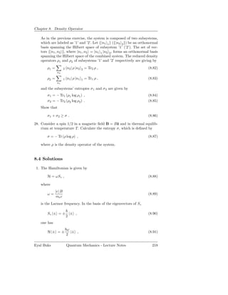 Chapter 8. Density Operator

   As in the previous exercise, the system is composed of two subsystems,
   which are labeled as ’1’ and ’2’. Let {|n1 1 } ({|n2 2 }) be an orthonormal
   basis spanning the Hilbert space of subsystem ’1’ (’2’). The set of vec-
   tors {|n1 , n2 }, where |n1 , n2 = |n1 1 |n2 2 , forms an orthonormal basis
   spanning the Hilbert space of the combined system. The reduced density
   operators ρ1 and ρ2 of subsystems ’1’ and ’2’ respectively are giving by
       ρ1 =           2   n2 | ρ |n2   2   = Tr2 ρ ,                   (8.82)
               n2

       ρ2 =           1   n1 | ρ |n1   1   = Tr1 ρ ,                   (8.83)
               n1

   and the subsystems’ entropies σ1 and σ2 are given by
       σ1 = − Tr1 (ρ1 log ρ1 ) ,                                       (8.84)
       σ2 = − Tr2 (ρ2 log ρ2 ) .                                       (8.85)
   Show that

       σ1 + σ2 ≥ σ .                                                   (8.86)

28. Consider a spin 1/2 in a magnetic ﬁeld B = Bˆ and in thermal equilib-
                                                  z
    rium at temperature T . Calculate the entropy σ, which is deﬁned by

       σ = − Tr (ρ log ρ) ,                                            (8.87)

   where ρ is the density operator of the system.


8.4 Solutions

 1. The Hamiltonian is given by

       H = ωSz ,                                                       (8.88)

   where
              |e| B
       ω=                                                              (8.89)
              me c
   is the Larmor frequency. In the basis of the eigenvectors of Sz

       Sz |± = ± |± ,                                                  (8.90)
                2
   one has
                          ω
       H |± = ±             |± ,                                       (8.91)
                          2

Eyal Buks                 Quantum Mechanics - Lecture Notes               218
 