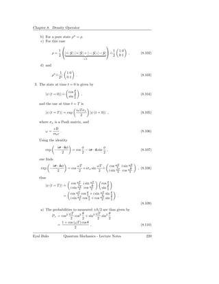 Chapter 8. Density Operator

    b) For a pure state ρn = ρ.
    c) For this case
                                        
                1                            1                              10
           ρ = |+; y +; y| + |−; y −; y| =
                       ˆ     ˆ    ˆ    ˆ   ˙                                     ,     (8.102)
                2                            2                              01
                                               =1

    d) and

                     1       10
             ρn =
                ˙                    .                                                 (8.103)
                    2n       01

 3. The state at time t = 0 is given by

                             cos θ
                                 2
        |ψ (t = 0) =
                   ˙                       ,                                           (8.104)
                             sin θ
                                 2

   and the one at time t = T is
                                     iωT σx
        |ψ (t = T ) = exp                           |ψ (t = 0) ,                       (8.105)
                                       2
   where σx is a Pauli matrix, and
              eB
        ω=         .                                                                   (8.106)
              me c
   Using the identity
                 iσ · nφ
                      ˆ                    φ             φ
        exp −                     = cos      − iσ · n sin ,
                                                    ˆ                                  (8.107)
                    2                      2             2
   one ﬁnds
             iσ · nφ
                  ˆ                      ωT          ωT             cos ωT i sin ωT
                                                                         2        2
     exp −                   = cos          +iσx sin    =
                                                        ˙                             , (8.108)
                2                         2           2            i sin ωT cos ωT
                                                                          2      2

   thus
                               cos ωT i sin ωT
                                    2        2             cos θ
                                                               2
        |ψ (t = T ) =
                    ˙
                              i sin ωT cos ωT
                                     2      2              sin θ
                                                               2
                              cos ωT cos θ + i sin ωT sin θ
                                    2     2         2     2
                         =                                              .
                              i sin ωT cos θ + cos ωT sin θ
                                      2    2        2     2
                                                                                       (8.109)
    a) The probabilities to measured ± /2 are thus given by
                      ωT      θ       ωT      θ
          P+ = cos2       cos2 + sin2    sin2
                       2      2        2      2
                1 + cos (ωT ) cos θ
              =                     ,                                                  (8.110)
                          2

Eyal Buks                Quantum Mechanics - Lecture Notes                                 220
 