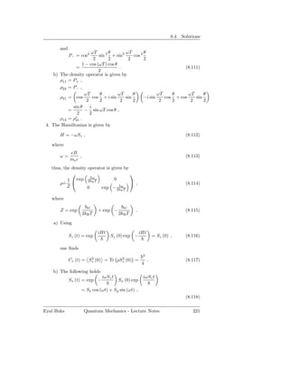 8.4. Solutions

        and
                       ωT       θ        ωT        θ
              P− = cos2    sin 2 + sin2      cos 2
                        2       2         2        2
                  1 − cos (ωT ) cos θ
              =                       .                              (8.111)
                           2
    b) The density operator is given by
       ρ11 = P+ ,
       ρ22 = P− ,
                   ωT       θ         ωT     θ            ωT    θ      ωT     θ
       ρ21 = cos        cos + i sin      sin       −i sin    cos + cos    sin
                    2       2          2     2             2    2       2     2
             sin θ    i
           =       − sin ωT cos θ ,
               2      2
       ρ12 = ρ∗ .
              21
 4. The Hamiltonian is given by

        H = −ωSz ,                                                              (8.112)

   where
              eB
        ω=         ,                                                            (8.113)
              me c
   thus, the density operator is given by
                                         
                       ω
           1   exp 2kB T          0
       ρ= 
         ˙                                 ,                                   (8.114)
           Z         0     exp − 2kB Tω


   where
                         ω                 ω
        Z = exp                + exp −           .                              (8.115)
                       2kB T             2kB T

    a) Using

                               iHt                    iHt
              Sz (t) = exp           Sz (0) exp −               = Sz (0) ,      (8.116)

        one ﬁnds
                                                       2
                        2            2
              Cz (t) = Sz (0) = Tr ρSz (0) =                .                   (8.117)
                                                       4
    b) The following holds
                                iωSz t                 iωSz t
              Sx (t) = exp −             Sx (0) exp

                    = Sx cos (ωt) + Sy sin (ωt) ,
                                                                                (8.118)

Eyal Buks              Quantum Mechanics - Lecture Notes                           221
 