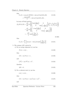 Chapter 8. Density Operator

       thus
                              2
           Cx (t) = cos (ωt) Sx (0) + sin (ωt) Sy (0) Sx (0)                                (8.119)
                                       2
                        cos (ωt)
                   =                       + sin (ωt) Sy (0) Sx (0) .
                             4
       In terms of Pauli matrices
                                                                                                  
                                                        ω
                              2                 exp                      0
        Sy (0) Sx (0) =           Tr 
                                                      2kB T                             0 −i     01 
                             4Z                       0                     ω
                                                                    exp − 2kB T          i 0      10
                                                                                       
                                                                ω
                              2                 −i exp        2kB T            0
                         =        Tr                                                     
                             4Z                           0                     ω
                                                                      i exp − 2kB T
                                   2
                              i                    ω
                         =−            tanh                     ,
                                  4              2kB T
                                                                                                  (8.120)
       thus
                         2
                                                                         ω
             Cx (t) =        cos (ωt) − i sin (ωt) tanh                            .        (8.121)
                        4                                              2kB T

 5. The variance ∆N is given by
     a) For an energy eigenstate |n one has

             N |n = n |n ,                                                                  (8.122)

       thus

              N = n| N |n = n ,                                                             (8.123)

       and

              N 2 = n| N 2 |n = n2 ,                                                        (8.124)

       therefore

             ∆N = 0 .                                                                       (8.125)

    b) For a coherent state |α one has

             a |α = α |α ,                                                                  (8.126)

       thus

              N = α| N |α = α| a† a |α = |α|2 ,                                             (8.127)

       and


Eyal Buks           Quantum Mechanics - Lecture Notes                                           222
 