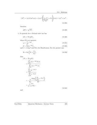 8.4. Solutions
                                                                
                                                   
         N 2 = α| a† aa† a |α = α| a†  a, a† + a† a a |α = |α|2 + |α|4 ,
                                                            =1
                                                                            (8.128)

       therefore

             ∆N =        N .                                                (8.129)

    c) In general, for a thermal state one has

              O = Tr (ρO) ,                                                 (8.130)

       where O is an operator,
                1
           ρ = e−Hβ ,                                             (8.131)
               Z
          Z = Tr e−Hβ ,                                           (8.132)
       and β = 1/kB T and H is the Hamiltonian. For the present case

                               1
             H= ω N+                     ,                                  (8.133)
                               2

       thus
              N = Tr (ρN )
                     ∞
                           n| e−Hβ N |n
                     n=0
                 =     ∞
                            n| e−Hβ |n
                     n=0
                     ∞
                           ne−n      ωβ
                     n=0
                 =    ∞
                           e−n     ωβ
                     n=0
                                             ∞
                           ∂ log                 e−n   ωβ
                      1                  n=0
                 =−
                      ω                      ∂β
                     e−β ω
                 =                   ,
                   1 − e−β       ω

                                                                            (8.134)
       and




Eyal Buks            Quantum Mechanics - Lecture Notes                         223
 