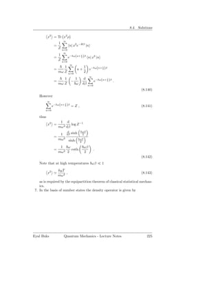 8.4. Solutions

           x2 = Tr x2 ρ
                        ∞
                    1
                =             n| x2 e−Hβ |n
                    Z   n=0
                         ∞
                    1
                              e− ω(n+ 2 )β n| x2 |n
                                      1
                =
                    Z   n=0
                               ∞
                       1                     1
                                                  e− ω(n+ 2 )β
                                                          1
                =                   n+
                    mω Z      n=0
                                             2
                                                  ∞
                       1            1     d
                                                       e− ω(n+ 2 )β .
                                                               1
                =               −
                    mω Z            ω    dβ      n=0
                                                                               (8.140)
    However
           ∞
               e− ω(n+ 2 )β = Z ,
                       1
                                                                               (8.141)
        n=0

    thus
                     1 d
           x2 =             log Z −1
                    mω 2 dβ
                       d                 ωβ
                   1 dβ sinh             2
                =
                  mω 2 sinh             ωβ
                                        2

                     1   ω                   ωβ
                =          coth                       .
                    mω 2 2                   2
                                                                               (8.142)
    Note that at high temperatures ωβ ≪ 1
                    kB T
           x2 ≃          ,                                                     (8.143)
                    mω 2
    as is required by the equipartition theorem of classical statistical mechan-
    ics.
 7. In the basis of number states the density operator is given by




Eyal Buks                Quantum Mechanics - Lecture Notes                        225
 