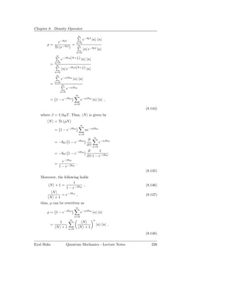 Chapter 8. Density Operator
                                      ∞
                                          e−Hβ |n n|
            e−Hβ                  n=0
       ρ=            =             ∞
          Tr (e−Hβ )
                                              n| e−Hβ |n
                                  n=0
             ∞
                   e−β ω(N+ 2 ) |n n|
                            1


             n=0
         =    ∞
                   n| e−β ω(N+ 2 ) |n
                               1


             n=0
              ∞
                   e−nβ   ω
                              |n n|
             n=0
         =         ∞
                       e−nβ       ω
                 n=0
                                  ∞
         = 1 − e−β        ω
                                       e−nβ      ω
                                                     |n n| ,
                              n=0
                                                                        (8.144)
   where β = 1/kB T . Thus, N is given by
        N = Tr (ρN )
                                      ∞
             = 1 − e−β        ω
                                              ne−nβ      ω

                                      n=0
                                                     ∞
                                                ∂
             = − ω 1 − e−β                ω
                                                             e−nβ   ω
                                               ∂β    n=0

                                  −β ω          ∂     1
             = − ω 1−e
                                               ∂β 1 − e−β       ω
                    −β ω
                   e
             =                    .
                 1 − e−β      ω

                                                                        (8.145)
   Moreover, the following holds
                       1
       N +1 =                ,                                          (8.146)
                  1 − e−β ω
         N
               = e−β ω ,                                                (8.147)
       N +1
   thus, ρ can be rewritten as
                                  ∞
       ρ = 1 − e−β        ω
                                       e−nβ      ω
                                                     |n n|
                              n=0
                          ∞                          n
              1                        N
         =                                               |n n| .
             N + 1 n=0                N +1
                                                                        (8.148)

Eyal Buks              Quantum Mechanics - Lecture Notes                   226
 