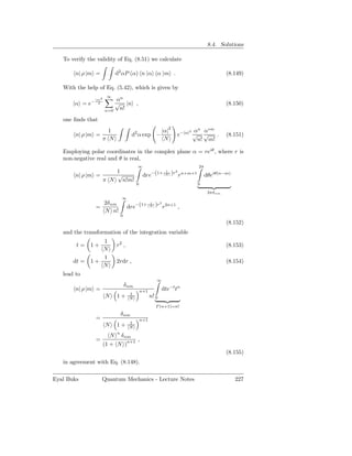 8.4. Solutions

   To verify the validity of Eq. (8.51) we calculate

        n| ρ |m =             d2 αP (α) n |α α |m .                                              (8.149)

   With the help of Eq. (5.42), which is given by
                         ∞
                 |α|2       αn
       |α = e−     2        √ |n ,                                                               (8.150)
                        n=0  n!
   one ﬁnds that
                          1                                    |α|2          2 α
                                                                                n
                                                                                  α∗m
        n| ρ |m =                        d2 α exp −                     e−|α| √ √     .          (8.151)
                        π N                                     N               n! m!

   Employing polar coordinates in the complex plane α = reiθ , where r is
   non-negative real and θ is real,
                                             ∞                                     2π
                     1                                 −(1+     1
                                                                      )r2 rn+m+1
        n| ρ |m =    √                            dre           N                       dθeiθ(n−m)
                  π N n!m!
                                             0                                     0

                                                                                         2πδnm
                                  ∞
                        2δ nm                              )r2 r2n+1 ,
                                       dre−(1+
                                                       1
                 =                                     N
                        N n!
                                  0
                                                                                                 (8.152)
   and the transformation of the integration variable
                 1
        t=    1+              r2 ,                                                               (8.153)
                 N
                 1
       dt =   1+              2rdr ,                                                             (8.154)
                 N
   lead to
                                                           ∞
                                      δ nm
        n| ρ |m =                                n+1           dte−t tn
                                        1
                        N     1+        N              n! 0
                                                           Γ (n+1)=n!
                                  δ nm
                 =                               n+1
                                        1
                        N     1+        N
                              n
                          N       δ nm
                 =                           ,
                        (1 + N )n+1
                                                                                                 (8.155)
   in agreement with Eq. (8.148).

Eyal Buks            Quantum Mechanics - Lecture Notes                                               227
 