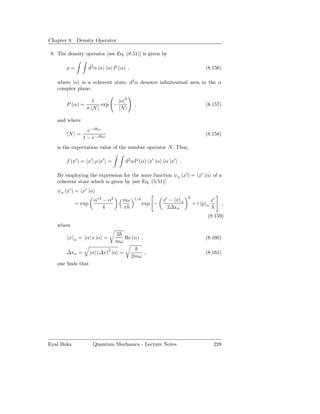 Chapter 8. Density Operator

 8. The density operator [see Eq. (8.51)] is given by

        ρ=          d2 α |α α| P (α) ,                                       (8.156)

   where |α is a coherent state, d2 α denotes inﬁnitesimal area in the α
   complex plane,
                                 2
                      1       |α|
        P (α) =         exp −             ,                                  (8.157)
                    π N        N

   and where
                    e−β ω
         N =                                                                 (8.158)
                  1 − e−β   ω


   is the expectation value of the number operator N. Thus,

        f (x′ ) = x′ | ρ |x′ =       d2 αP (α) x′ |α α |x′ .

   By employing the expression for the wave function ψα (x′ ) = x′ |α of a
   coherent state which is given by [see Eq. (5.51)]
   ψα (x′ ) = x′ |α
                                                                  2
                      α∗2 − α2     mω    1/4           x′ − x α                  x′
             = exp                             exp −                  +i p   α          ,
                          4        π                     2∆xα
                                                                              (8.159)
   where
                                 2
         x   α   = α| x |α =        Re (α) ,                                 (8.160)
                                 mω

        ∆xα =        α| (∆x)2 |α =             ,                             (8.161)
                                         2mω
   one ﬁnds that




Eyal Buks             Quantum Mechanics - Lecture Notes                           228
 