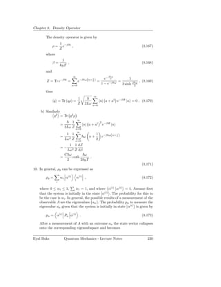 Chapter 8. Density Operator

        The density operator is given by
                    1 −βH
              ρ=      e   ,                                                             (8.167)
                    Z
        where
                     1
              β=         ,                                                              (8.168)
                    kB T
        and
                              ∞                            β ω
                                                        e− 2                    1
                                    e−β ω(n+ 2 ) =
                                             1
        Z = Tr e−βH =                                                  =               , (8.169)
                              n=0
                                                      1 − e−β      ω
                                                                           2 sinh β 2ω

        thus
                                                ∞
                                    1
               q = Tr (qρ) =                          n| a + a† e−βH |n = 0 . (8.170)
                                    Z     2Lω   n=0

    b) Similarly
            q 2 = Tr q 2 ρ
                                  ∞
                            1                         2 −βH
                    =                    n| a + a†     e      |n
                        2Lω Z   n=0
                                 ∞
                         1 1                      1
                                                       e−β ω(n+ 2 )
                                                                1
                    =                    ω n+
                        Lω2 Z   n=0
                                                  2
                         1 1 dZ
                    =− 2
                       Lω Z dβ
                      C ω        ω
                    =     coth       .
                       2       2kB T
                                                                                        (8.171)
10. In general, ρ0 can be expressed as

        ρ0 =        wi α(i)       α(i) ,                                                (8.172)
                i

    where 0 ≤ wi ≤ 1, i wi = 1, and where α(i) α(i) = 1. Assume ﬁrst
    that the system is initially in the state α(i) . The probability for this to
    be the case is wi . In general, the possible results of a measurement of the
    observable A are the eigenvalues {an }. The probability pn to measure the
    eigenvalue an given that the system is initially in state α(i) is given by

        pn = α(i) Pn α(i)            .                                                  (8.173)

    After a measurement of A with an outcome an the state vector collapses
    onto the corresponding eigensubspace and becomes

Eyal Buks               Quantum Mechanics - Lecture Notes                                   230
 