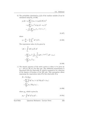 8.4. Solutions

    b) The probability distribution g (A) of the random variable A can be
       calculated using Eq. (8.186)

            g (A) = pi                |( an′ | ⊗ pi A|) |Ψ (t) |2
                                 n′
                                              2                          2
                    = pi              |cn′ | |φ (pi (A − an′ ))|
                                 n′
                             η                           2
                                                             (A−an′ )2
                    =                      |cn′ |2 e−η                   ,
                         π1/2         n′
                                                                                      (8.187)

       where
                                          ∞
                   pi   x0
            η=        =                       dt′ f (t′ ) .                           (8.188)
                   p0                 t0

       The expectation value of A is given by
                        ∞

            A =              dA′ g (A′ ) A′
                     −∞
                                                   ∞
                                              η                  ′′ 2
                 =           |cn′ |   2
                                                       dA′′ e−(ηA ) (A′′ + an′ )
                        n′
                                           π1/2
                                                  −∞
                                      2
                 =           |cn′ | an′ .
                        n′
                                                                                      (8.189)

    c) The density operator of the entire system is taken to be given by
       ρf = |Ψ (∞) Ψ (∞)| for this case. The additional measurement is
       associated with the observable B, which is assumed to be a function
       of the degrees of freedom of the MS only. This assumption allows
                                        ¯
       expressing the expectation value B of the observable B as
            ¯
            B = Tr (Bρf )

               =                 dp′ an′ | ⊗ p′ | Bρf |p′ ⊗ |an′
                   n′

               =             an′ | BρR |an′ ,
                   n′
                                                                                      (8.190)

       where ρR , which is given by

            ρR =         dp′ p′ | ρf |p′ ,                                            (8.191)


Eyal Buks               Quantum Mechanics - Lecture Notes                                233
 