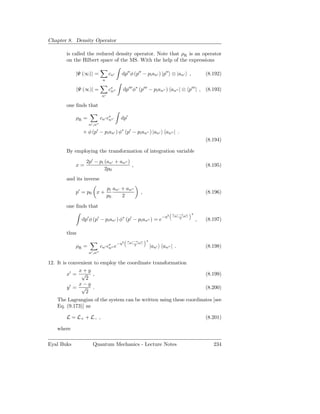 Chapter 8. Density Operator

        is called the reduced density operator. Note that ρR is an operator
        on the Hilbert space of the MS. With the help of the expressions

            |Ψ (∞) =               cn′       dp′′ φ (p′′ − pi an′ ) |p′′ ⊗ |an′ ,                 (8.192)
                              n

               Ψ (∞)| =            c∗ ′′
                                    n        dp′′′ φ∗ (p′′′ − pi an′′ ) an′′ | ⊗ p′′′ | , (8.193)
                              n′

        one ﬁnds that

            ρR =             cn′ c∗ ′′
                                  n         dp′
                   n′ ,n′′

                × φ (p′ − pi an′ ) φ∗ (p′ − pi an′′ ) |an′               an′′ | .
                                                                                                  (8.194)

        By employing the transformation of integration variable
                  2p′ − pi (an′ + an′′ )
            x=                           ,                                                        (8.195)
                           2p0
        and its inverse
                                   pi an′ + an′′
            p′ = p0 x +                                 ,                                         (8.196)
                                   p0     2

        one ﬁnds that
                                                                              an′ −an′′   2
                                                                        −η2
                dp′ φ (p′ − pi an′ ) φ∗ (p′ − pi an′′ ) = e                       2
                                                                                              ,   (8.197)

        thus
                                                 an′ −an′′   2
                                           −η2
            ρR =             cn′ c∗ ′′ e
                                  n
                                                     2
                                                                 |an′   an′′ | .                  (8.198)
                   n′ ,n′′

12. It is convenient to employ the coordinate transformation
              x+y
         x′ = √ ,                                                                                 (8.199)
                 2
              x−y
         y′ = √ .                                                                                 (8.200)
                 2
    The Lagrangian of the system can be written using these coordinates [see
    Eq. (9.173)] as

        L = L+ + L− ,                                                                             (8.201)

    where

Eyal Buks            Quantum Mechanics - Lecture Notes                                               234
 