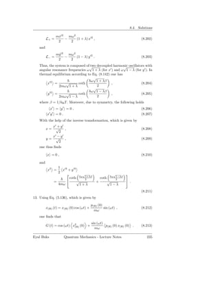 8.4. Solutions

                   mx′2 mω2
                    ˙
          L+ =         −    (1 + λ) x′2 ,                                     (8.202)
                    2    2
    and
                   my ′2 mω2
                     ˙
          L− =          −    (1 − λ) y ′2 .                                   (8.203)
                    2     2
    Thus, the system is composed of√ decoupled harmonic oscillators with
                                    two                  √
    angular resonance frequencies ω 1 + λ (for x′ ) and ω 1 − λ (for y ′ ). In
    thermal equilibrium according to Eq. (8.142) one has
                                      √
          ′2                         ω 1 + λβ
         x =         √      coth                 ,                  (8.204)
                2mω 1 + λ               2
                                      √
                                     ω 1 − λβ
         y′2 =       √      coth                 ,                  (8.205)
                2mω 1 − λ               2
    where β = 1/kB T . Moreover, due to symmetry, the following holds
           x′ = y ′ = 0 ,                                                     (8.206)
            ′ ′
          xy =0.                                                              (8.207)
    With the help of the inverse transformation, which is given by
            x′ + y ′
          x=  √      ,                                                        (8.208)
                2
            x′ − y ′
        y= √         ,                                                        (8.209)
                2
    one thus ﬁnds

          x =0,                                                               (8.210)

    and
                    1 ′2
           x2 =       x + y′2
                    2
                                √                         √       
                          coth ω 21+λβ
                                                  coth    ω 1−λβ
                                                            2
                  =          √               +          √          .
                    4mω         1+λ                       1−λ
                                                                              (8.211)
13. Using Eq. (5.136), which is given by

                                           p(H) (0)
          x(H) (t) = x(H) (0) cos (ωt) +            sin (ωt) ,                (8.212)
                                             mω
    one ﬁnds that
                                           sin (ωt)
          G (t) = cos (ωt) x2 (0) +
                            (H)                     p(H) (0) x(H) (0) .       (8.213)
                                             mω

Eyal Buks              Quantum Mechanics - Lecture Notes                         235
 