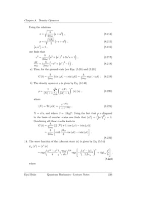 Chapter 8. Density Operator

    Using the relations

             x=           a + a† ,                                                      (8.214)
                     2mω
                      m ω
              p=i          −a + a† ,                                                    (8.215)
                       2
         a, a† = 1 ,                                                                    (8.216)
    one ﬁnds that
                                     2
         x2 =            a2 + a†         + 2a† a + 1       ,                            (8.217)
                2mω
       px                        2
           =i         −a2 + a† − 1 .                                                    (8.218)
       mω      2mω
    a) Thus, for the ground state [see Eqs. (5.28) and (5.29)]

            G (t) =          [cos (ωt) − i sin (ωt)] =               exp (−iωt) .       (8.219)
                       2mω                                     2mω
    b) The density operator ρ is given by Eq. (8.148)
                             ∞                      n
                   1                  N
            ρ=                                          |n n| ,                         (8.220)
                  N + 1 n=0          N +1

        where
                                    e−β ω
             N = Tr (ρN ) =                         ,                                   (8.221)
                                  1 − e−β     ω


        N = a† a, and where β = 1/kB T . Using the fact that ρ is diagonal
                                                                  2
        in the basis of number states one ﬁnds that a2 = a†           = 0.
        Combining all these results leads to
            G (t) =          [(2 N + 1) cos (ωt) − i sin (ωt)]
                       2mω
                                     β ω
                  =           coth       cos (ωt) − i sin (ωt) .
                       2mω            2
                                                                    (8.222)
14. The wave function of the coherent state |α is given by Eq. (5.51)
    ψα (x′ ) = x′ |α
                                                                             2
                       α∗2 − α2          mω   1/4                 x′ − x α                  x′
            = exp                                   exp −                        +i p   α          .
                           4             π                          2∆xα
                                                                                        (8.223)
    where



Eyal Buks             Quantum Mechanics - Lecture Notes                                      236
 