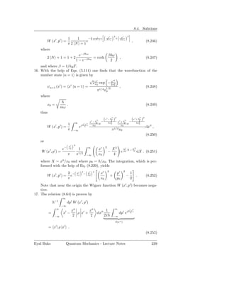 8.4. Solutions
                                                                                          2         p′        2
                                                                               x′
                              1   1    − 1 2 N +1
                                              1
                                                                                              +
         W (x′ , p′ ) =
                                         2                                    ∆xα                  ∆pα
                                      e                                                                               ,                 (8.246)
                              π2 N +1
    where
                                             e−β ω                               β ω
         2 N +1=1+2                                           = coth                               ,                                    (8.247)
                                           1 − e−β        ω                       2
    and where β = 1/kB T .
16. With the help of Eqs. (5.111) one ﬁnds that the wavefunction of the
    number state |n = 1 is given by
                                 √ x′            x′2
                                   2 x0 exp − 2x2
        ψn=1 (x′ ) = x′ |n = 1 =             1/2
                                                   0
                                                     ,          (8.248)
                                      π 1/4 x0
    where

         x0 =                .                                                                                                          (8.249)
                    mω
    thus
                                                                                     ′′       2                                ′′   2
                                                                  ′′
                                                                        −
                                                                            (x′ − x2 )                   ′′
                                                                                                                  −
                                                                                                                      (x′ + x2 )
                                        ∞                 x′ − x2                2x2    x′ + x2                            2x2
                              1                  p′ x′′
                                                             x0        e           0
                                                                                           x0                 e              0
         W (x′ , p′ ) =                     ei                                                                                          dx′′ ,
                              π        −∞                                            π1/2 x0
                                                                                                                                        (8.250)
    or
                                       2
                                 x′
                      −                                 ∞                    2
                     e           x0
                                            1                          x′            X2                 ip′           X2
    W (x′ , p′ ) =                                                               −                     e p0 X−         4   dX . (8.251)
                             π             π1/2         −∞             x0            4
    where X = x′′ /x0 and where p0 = /x0 . The integration, which is per-
    formed with the help of Eq. (8.229), yields
                                                                                 2                      2
                              2 −          x′
                                                2
                                                    −   p′    2
                                                                        x′                        p′              1
         W (x′ , p′ ) =         e          x0           p0
                                                                                     +                      −              .            (8.252)
                              π                                         x0                        p0              2
    Note that near the origin the Wigner function W (x′ , p′ ) becomes nega-
    tive.
17. The relation (8.64) is proven by
                     ∞
               −1
                             dp′ W (x′ , p′ )
                     −∞
                ∞                                                                         ∞
                                      x′′        x′′                         1                                p′ x′′
           =         x′ −                 ρ x′ +                    dx′′                           dp′ ei
               −∞                      2          2                         2π           −∞

                                                                                              δ(x′′ )
                ′        ′
           = x | ρ |x            .
                                                                                                                                        (8.253)

Eyal Buks                    Quantum Mechanics - Lecture Notes                                                                              239
 
