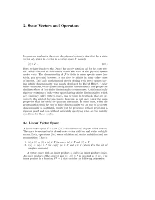2. State Vectors and Operators




In quantum mechanics the state of a physical system is described by a state
vector |α , which is a vector in a vector space F, namely
    |α ∈ F .                                                             (2.1)
Here, we have employed the Dirac’s ket-vector notation |α for the state vec-
tor, which contains all information about the state of the physical system
under study. The dimensionality of F is ﬁnite in some speciﬁc cases (no-
tably, spin systems), however, it can also be inﬁnite in many other cases
of interest. The basic mathematical theory dealing with vector spaces hav-
ing inﬁnite dimensionality was mainly developed by David Hilbert. Under
some conditions, vector spaces having inﬁnite dimensionality have properties
similar to those of their ﬁnite dimensionality counterparts. A mathematically
rigorous treatment of such vector spaces having inﬁnite dimensionality, which
are commonly called Hilbert spaces, can be found in textbooks that are de-
voted to this subject. In this chapter, however, we will only review the main
properties that are useful for quantum mechanics. In some cases, when the
generalization from the case of ﬁnite dimensionality to the case of arbitrary
dimensionality is nontrivial, results will be presented without providing a
rigorous proof and even without accurately specifying what are the validity
conditions for these results.


2.1 Linear Vector Space
A linear vector space F is a set {|α } of mathematical objects called vectors.
The space is assumed to be closed under vector addition and scalar multipli-
cation. Both, operations (i.e., vector addition and scalar multiplication) are
commutative. That is:
 1. |α + |β = |β + |α ∈ F for every |α ∈ F and |β ∈ F
 2. c |α = |α c ∈ F for every |α ∈ F and c ∈ C (where C is the set of
    complex numbers)
   A vector space with an inner product is called an inner product space.
An inner product of the ordered pair |α , |β ∈ F is denoted as β |α . The
inner product is a function F 2 → C that satisﬁes the following properties:
 