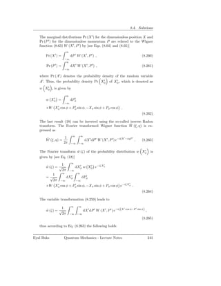 8.4. Solutions

   The marginal distributions Pr (X ′ ) for the dimensionless position X and
   Pr (P ′ ) for the dimensionless momentum P are related to the Wigner
   function (8.63) W (X ′ , P ′ ) by [see Eqs. (8.64) and (8.65)]
                     ∞
       Pr (X ′ ) =        dP ′ W (X ′ , P ′ ) ,                                          (8.260)
                     −∞
                      ∞
       Pr (P ′ ) =        dX ′ W (X ′ , P ′ ) ,                                          (8.261)
                     −∞

   where Pr (A′ ) denotes the probability density of the random variable
   A′ . Thus, the probability density Pr Xφ of Xφ , which is denoted as
                                           ′       ′

      ′
   w Xφ , is given by

                     ∞
          ′                 ′
       w Xφ =             dPφ
                     −∞
           ′          ′
       ×W Xφ cos φ + Pφ sin φ, −Xφ sin φ + Pφ cos φ .
                                                                                         (8.262)

   The last result (18) can be inverted using the so-called inverse Radon
                                                            ˜
   transform. The Fourier transformed Wigner function W (ξ, η) is ex-
   pressed as
                           ∞      ∞
       ˜           1                                                    ′
                                                                            −iηP ′
       W (ξ, η) =                     dX ′ dP ′ W (X ′ , P ′ ) e−iξX                 .   (8.263)
                  2π      −∞    −∞

                                                                  ′
   The Fourier transform w (ζ) of the probability distribution w Xφ
                           ˜                                                                        is
   given by [see Eq. (18)]
                    ∞
                1                   ′
       w (ζ) = √
       ˜              dXφ w Xφ e−iζXφ
                         ′     ′
                2π −∞
                ∞      ∞
           1        ′        ′
       =√         dXφ      dPφ
           2π −∞      −∞
                                                                               ′
       ×W Xφ cos φ + Pφ sin φ, −Xφ sin φ + Pφ cos φ e−iζXφ .
           ′          ′

                                                                                         (8.264)

   The variable transformation (8.259) leads to
                          ∞     ∞
                1
                                     dX ′ dP ′ W (X ′ , P ′ ) e−iζ (X       cos φ−P ′ sin φ)
                                                                        ′
       w (ζ) = √
       ˜                                                                                       ,
                2π       −∞     −∞
                                                                                         (8.265)

   thus according to Eq. (8.263) the following holds


Eyal Buks            Quantum Mechanics - Lecture Notes                                             241
 