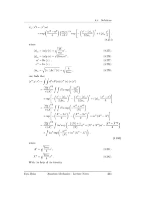 8.4. Solutions

   ψα (x′ ) = x′ |α
                                                                                    2
                        α∗2 − α2      mω      1/4                x′ − x α                           x′
            = exp                                   exp −                               +i p    α          ,
                            4         π                            2∆xα
                                                                                                 (8.274)
   where
                           2
        x   α   = α| x |α =   α′ ,                                                              (8.275)
                           mω
                         √
         p α = α| p |α = 2 mωα′′ ,                                                              (8.276)
          α′ = Re (α) ,                                                                         (8.277)
          α′′ = Im (α) ,                                                                        (8.278)

       ∆xα =            α| (∆x)2 |α =                ,                                          (8.279)
                                           2mω
   one ﬁnds that

    x′′ | ρ |x′ =         d2 αP (α) x′′ |α α |x′
                     mω 1/2
                                                         |α|2
                =    π
                                     d2 α exp −
                     π N                                  N
                                               2                          2
                                  x′ − x α                 x′′ − x    α                      (x′′ − x′ )
                    × exp −                         −                             +i p   α
                                    2∆xα                     2∆xα
                     mω 1/2
                                                         α′2 + α′′2
                =    π
                                     d2 α exp −
                     π N                                     N
                                               2                          2
                                  X ′ − 2α′               X ′′ − 2α′
                    × exp −                        −                          + iα′′ (X ′′ − X ′ )
                                      2                        2
                     mω 1/2
                                                   2 N + 1 ′2                    X ′2 + X ′′2
                =    π
                                  dα′ exp −               α + (X ′ + X ′′ ) α′ −
                     π N                              N                               4
                                        α′′2
                    ×     dα′′ exp −         + iα′′ (X ′′ − X ′ )             .
                                        N
                                                                                                               (8.280)
   where
                    2mω
        X′ =              x′ ,                                                                  (8.281)

                    2mω
       X ′′ =             x′′ .                                                                 (8.282)

   With the help of the identity



Eyal Buks               Quantum Mechanics - Lecture Notes                                            243
 