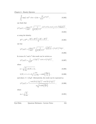 Chapter 8. Density Operator
           ∞
                                                           π 1 4ca+b2
                 exp −ax2 + bx + c dx =                      e4 a ,                                                    (8.283)
                                                           a
          −∞

   one ﬁnds that

                                                 −(X
                                                                                                               N   (X ′ +X ′′ )2
               mω               1/2        1                              )
                                                                  ′2 +X ′′2 − N        (X ′′ −X ′ )2 +             2 N +1
     ′′          ′
    x | ρ |x =                                 e                                               4                                   ,
               π                        2 N +1
                                                                                                                       (8.284)

   or using the identity

                               (X ′ + X ′′ )2 + (X ′ − X ′′ )2
          X ′2 + X ′′2 =                                       ,                                                       (8.285)
                                              2
   one has
                                                                      X ′ +X ′′ 2
                                                                                                   X ′ −X ′′   2 2 N +1
            ′′       mω
                     ′
                                      1/2          1    −
                                                                          2
                                                                                           −
          x | ρ |x =                                   e             2(2 N +1)                         2            2
                                                                                                                             .
                     π                          2 N +1
                                                                                                                       (8.286)

   In terms of x′ and x′′ this result can be written as
                                        x′ +x′′    2                     x′ −x′′       2
                        1 −                            −(2 N +1)2
          x′′ | ρ |x′ = √ e                2ξ                               2ξ
                                                                                           ,                           (8.287)
                       ξ π

   where

          ξ=              (2 N + 1) ,                                                                                  (8.288)
                     mω
                                      e−β ω                          β ω
          2 N +1=1+2                                   = coth                      ,                                   (8.289)
                                    1 − e−β       ω                   2
   and where β = 1/kB T . Alternatively, the result can be expressed as
                                                 x′ +x′′   2                   x′ −x′′              2
                               − tanh( β 2ω )                  −coth( β 2ω )
            ′′       ′     e                      2x0                           2x0
          x | ρ |x =                                                                                    ,              (8.290)
                                                                   β ω
                                            x0        π coth        2


   where

          x0 =             .                                                                                           (8.291)
                     mω




Eyal Buks                 Quantum Mechanics - Lecture Notes                                                                  244
 